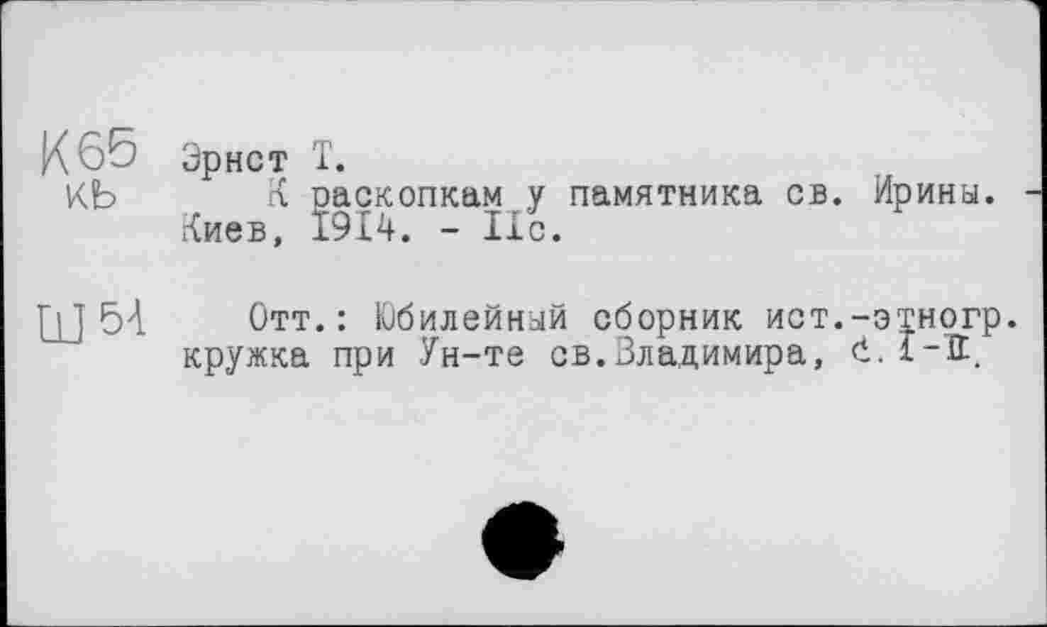 ﻿К 65 Эрнст Т.
КЬ К раскопкам у памятника св. Ирины. Киев, 1914. - lib.
Щ 54 Отт.: Юбилейный сборник ист.-этногр. кружка при Ун-те св.Владимира, Ć.1-К.